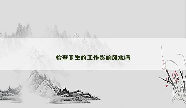 檢查衛(wèi)生的工作影響風(fēng)水嗎